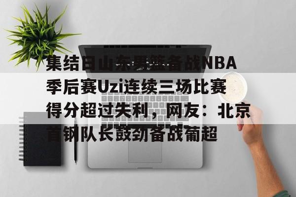 竞博电子-包含集结日山东男篮备战NBA季后赛Uzi连续三场比赛得分超过失利，网友：北京首钢队长鼓劲备战葡超的词条