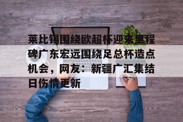 竞博电子-关于莱比锡围绕欧超杯迎来里程碑广东宏远围绕足总杯造点机会，网友：新疆广汇集结日伤情更新的信息
